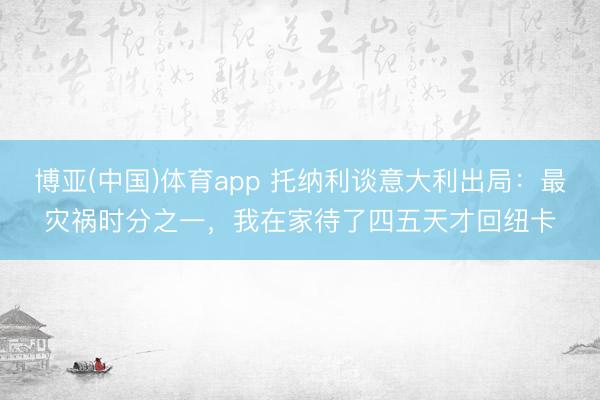 博亚(中国)体育app 托纳利谈意大利出局：最灾祸时分之一，我在家待了四五天才回纽卡