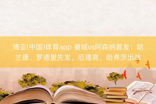 博亚(中国)体育app 曼城vs阿森纳首发：哈兰德、罗德里先发，厄德高、哈弗茨出战