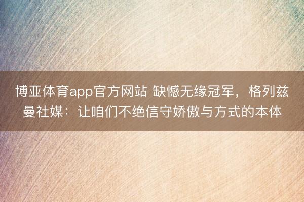 博亚体育app官方网站 缺憾无缘冠军，格列兹曼社媒：让咱们不绝信守娇傲与方式的本体