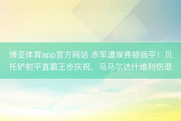 博亚体育app官方网站 赤军遭埃弗顿扳平！贝托铲射平直霸王步庆祝，马马尔达什维利伤退