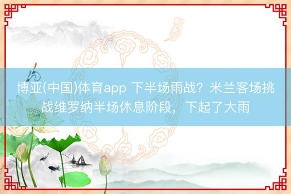 博亚(中国)体育app 下半场雨战？米兰客场挑战维罗纳半场休息阶段，下起了大雨