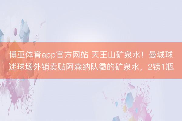博亚体育app官方网站 天王山矿泉水！曼城球迷球场外销卖贴阿森纳队徽的矿泉水，2镑1瓶