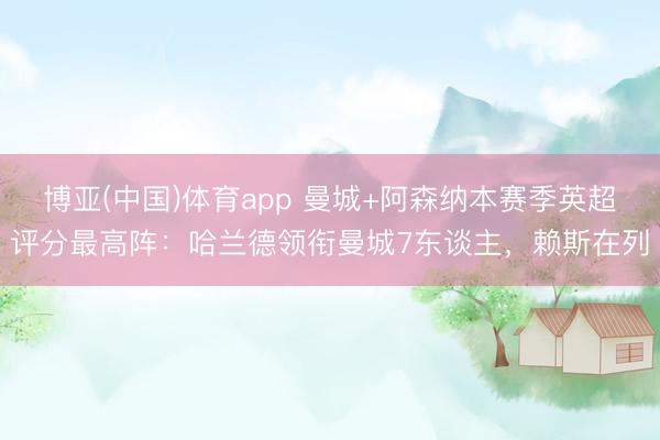博亚(中国)体育app 曼城+阿森纳本赛季英超评分最高阵：哈兰德领衔曼城7东谈主，赖斯在列