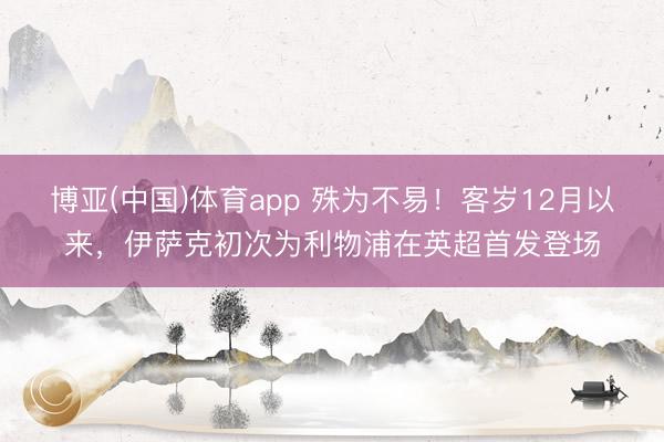博亚(中国)体育app 殊为不易！客岁12月以来，伊萨克初次为利物浦在英超首发登场