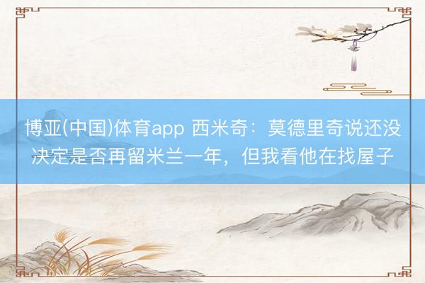 博亚(中国)体育app 西米奇：莫德里奇说还没决定是否再留米兰一年，但我看他在找屋子