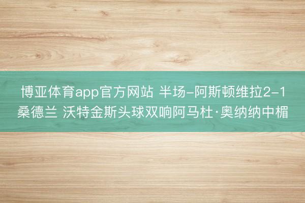 博亚体育app官方网站 半场-阿斯顿维拉2-1桑德兰 沃特金斯头球双响阿马杜·奥纳纳中楣