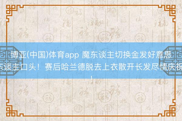 博亚(中国)体育app 魔东谈主切换金发好意思东谈主口头！赛后哈兰德脱去上衣散开长发尽情庆祝！