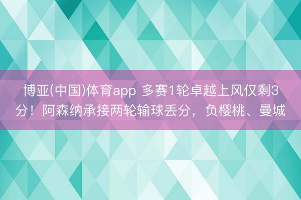 博亚(中国)体育app 多赛1轮卓越上风仅剩3分！阿森纳承接两轮输球丢分，负樱桃、曼城