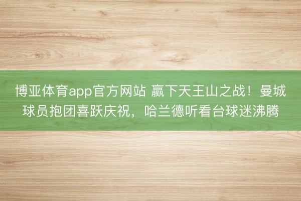 博亚体育app官方网站 赢下天王山之战！曼城球员抱团喜跃庆祝，<a href=