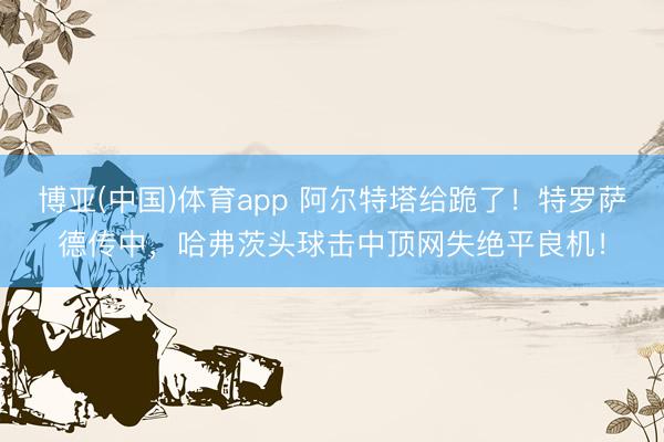 博亚(中国)体育app 阿尔特塔给跪了！特罗萨德传中，哈弗茨头球击中顶网失绝平良机！