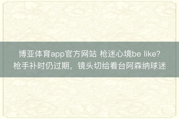 博亚体育app官方网站 枪迷心境be like？枪手补时仍过期，镜头切给看台阿森纳球迷