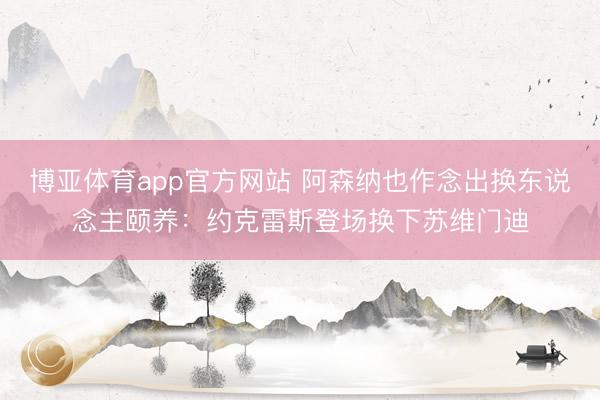 博亚体育app官方网站 阿森纳也作念出换东说念主颐养：约克雷斯登场换下苏维门迪