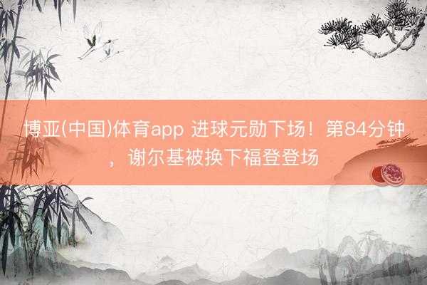 博亚(中国)体育app 进球元勋下场！第84分钟，谢尔基被换下福登登场