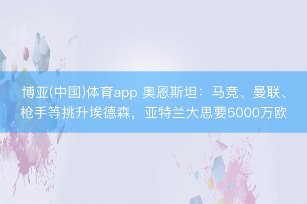 博亚(中国)体育app 奥恩斯坦：马竞、曼联、枪手等挑升埃德森，亚特兰大思要5000万欧