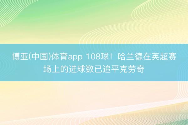 博亚(中国)体育app 108球！哈兰德在英超赛场上的进球数已追平克劳奇