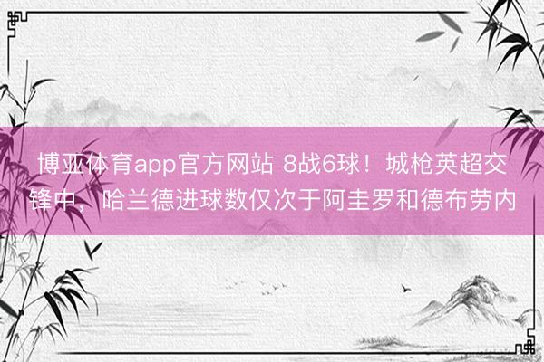 博亚体育app官方网站 8战6球！城枪英超交锋中，哈兰德进球数仅次于阿圭罗和德布劳内