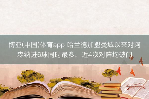 博亚(中国)体育app 哈兰德加盟曼城以来对阿森纳进6球同时最多，近4次对阵均破门