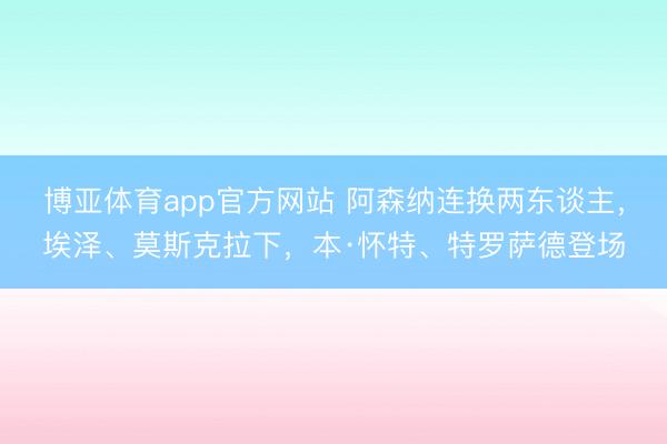 博亚体育app官方网站 阿森纳连换两东谈主，埃泽、莫斯克拉下，本·怀特、特罗萨德登场