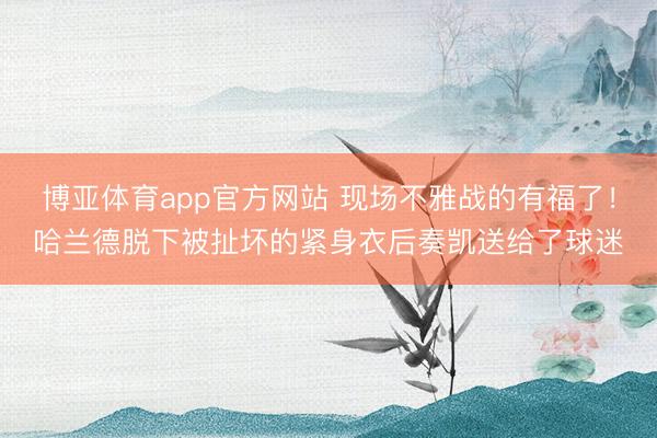 博亚体育app官方网站 现场不雅战的有福了！哈兰德脱下被扯坏的紧身衣后奏凯送给了球迷