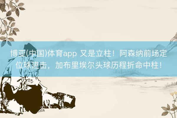 博亚(中国)体育app 又是立柱！阿森纳前场定位球进击，加布里埃尔头球历程折命中柱！