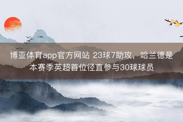 博亚体育app官方网站 23球7助攻，哈兰德是本赛季英超首位径直参与30球球员