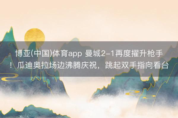 博亚(中国)体育app 曼城2-1再度擢升枪手！瓜迪奥拉场边沸腾庆祝，<a href=