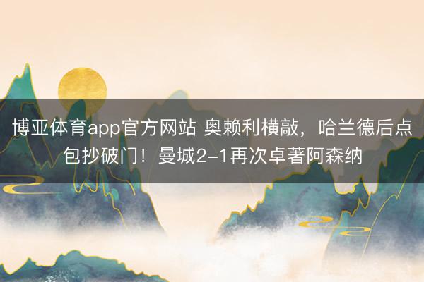 博亚体育app官方网站 奥赖利横敲，哈兰德后点包抄破门！曼城2-1再次卓著阿森纳