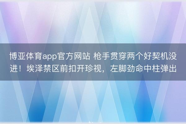 博亚体育app官方网站 枪手贯穿两个好契机没进！埃泽禁区前扣开珍视，左脚劲命中柱弹出