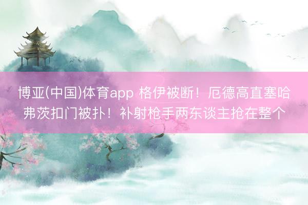 博亚(中国)体育app 格伊被断！厄德高直塞哈弗茨扣门被扑！补射枪手两东谈主抢在整个