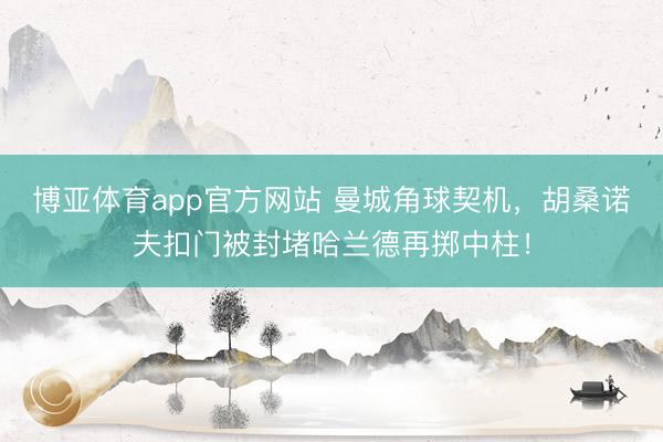 博亚体育app官方网站 曼城角球契机，胡桑诺夫扣门被封堵哈兰德再掷中柱！