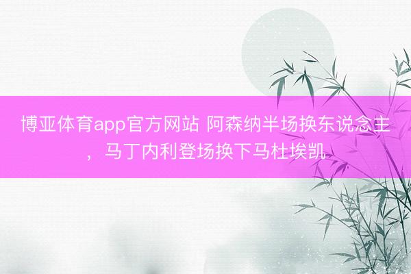 博亚体育app官方网站 阿森纳半场换东说念主，马丁内利登场换下马杜埃凯