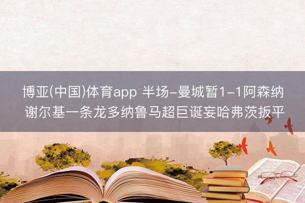 博亚(中国)体育app 半场-曼城暂1-1阿森纳 谢尔基一条龙多纳鲁马超巨诞妄哈弗茨扳平