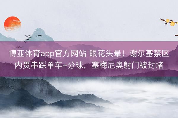 博亚体育app官方网站 眼花头晕！谢尔基禁区内贯串踩单车+分球，塞梅尼奥射门被封堵