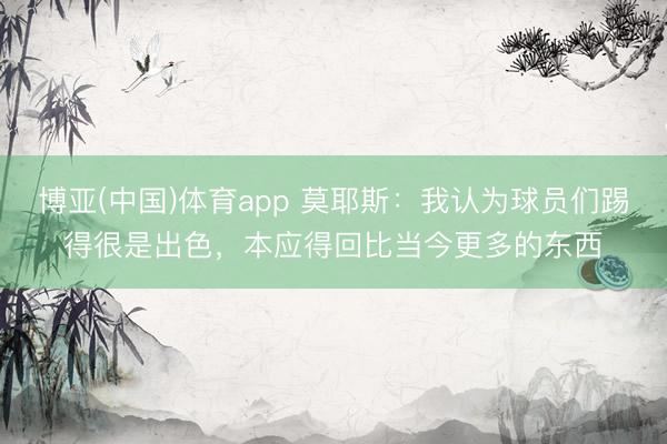 博亚(中国)体育app 莫耶斯：我认为球员们踢得很是出色，本应得回比当今更多的东西