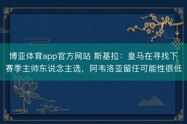 博亚体育app官方网站 斯基拉：皇马在寻找下赛季主帅东说念主选，阿韦洛亚留任可能性很低