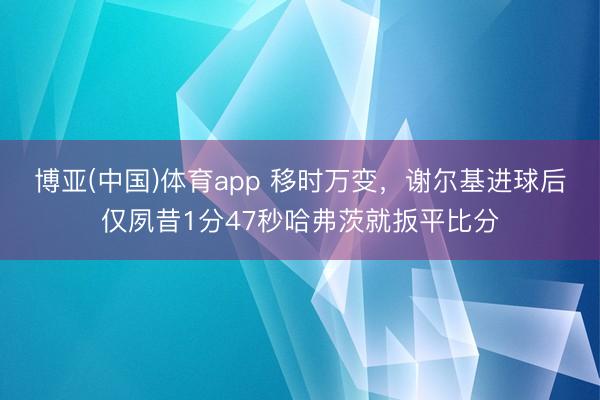 博亚(中国)体育app 移时万变，谢尔基进球后仅夙昔1分47秒哈弗茨就扳平比分
