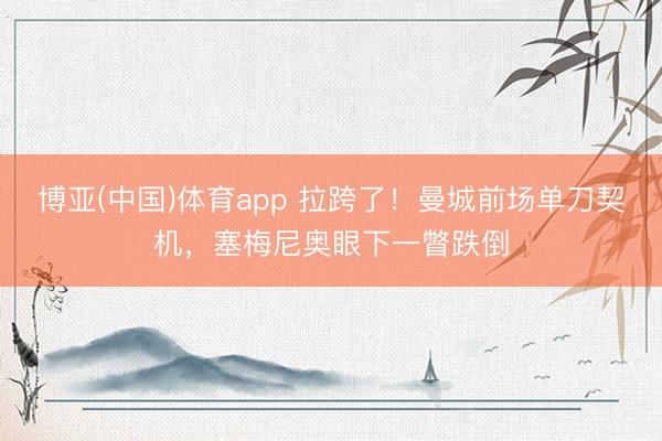 博亚(中国)体育app 拉跨了！曼城前场单刀契机，塞梅尼奥眼下一瞥跌倒