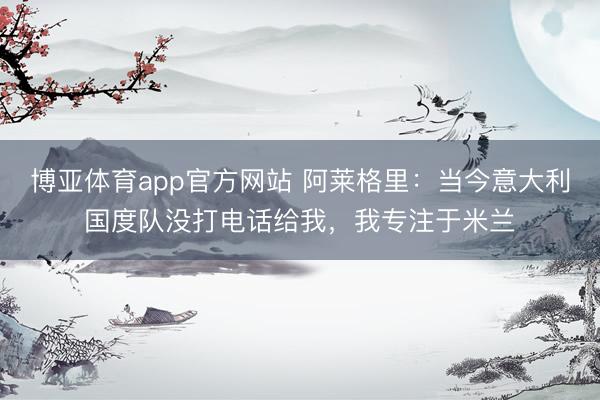 博亚体育app官方网站 阿莱格里：当今意大利国度队没打电话给我，我专注于米兰