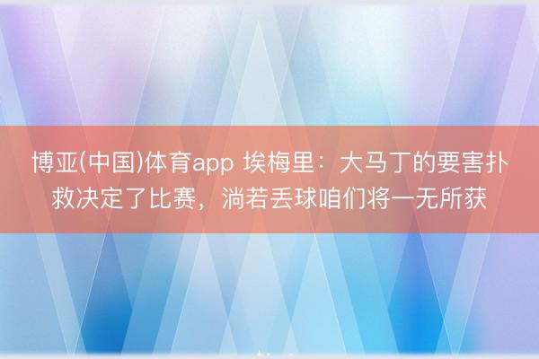 博亚(中国)体育app 埃梅里：大马丁的要害扑救决定了比赛，淌若丢球咱们将一无所获