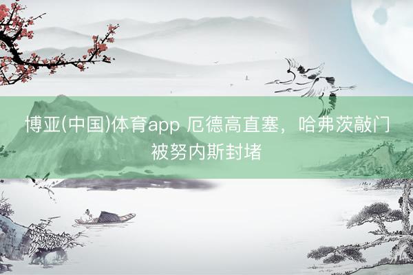 博亚(中国)体育app 厄德高直塞，哈弗茨敲门被努内斯封堵