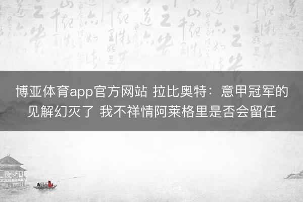 博亚体育app官方网站 拉比奥特：意甲冠军的见解幻灭了 我不祥情阿莱格里是否会留任