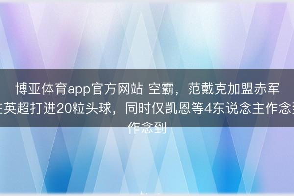 博亚体育app官方网站 空霸，范戴克加盟赤军在英超打进20粒头球，同时仅凯恩等4东说念主作念到