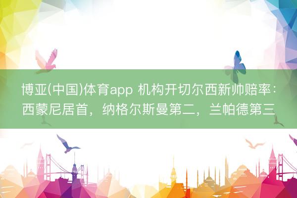博亚(中国)体育app 机构开切尔西新帅赔率：西蒙尼居首，纳格尔斯曼第二，兰帕德第三