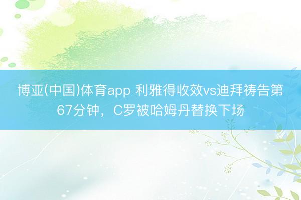 博亚(中国)体育app 利雅得收效vs迪拜祷告第67分钟，C罗被哈姆丹替换下场