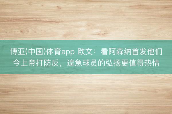 博亚(中国)体育app 欧文：看阿森纳首发他们今上帝打防反，遑急球员的弘扬更值得热情