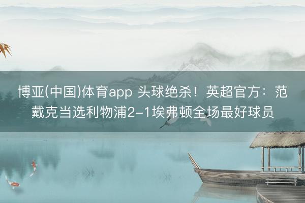 博亚(中国)体育app 头球绝杀！英超官方：范戴克当选利物浦2-1埃弗顿全场最好球员