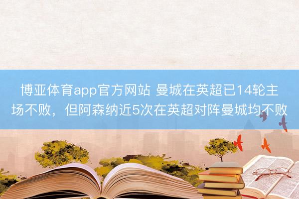 博亚体育app官方网站 曼城在英超已14轮主场不败，但阿森纳近5次在英超对阵曼城均不败