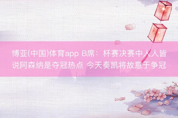 博亚(中国)体育app B席：杯赛决赛中人人皆说阿森纳是夺冠热点 今天奏凯将故意于争冠