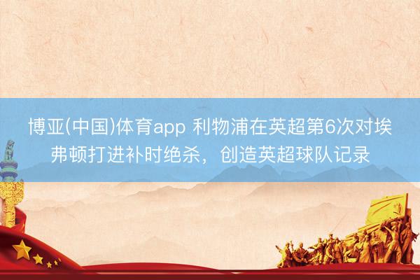 博亚(中国)体育app 利物浦在英超第6次对埃弗顿打进补时绝杀，创造英超球队记录