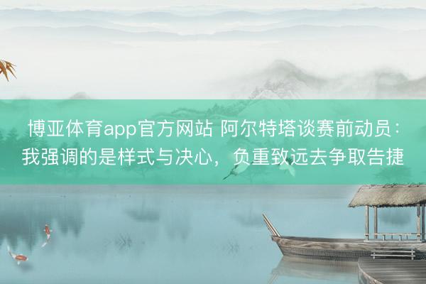博亚体育app官方网站 阿尔特塔谈赛前动员：我强调的是样式与决心，负重致远去争取告捷